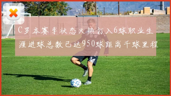 C罗本赛季状态火热打入6球职业生涯进球总数已达950球距离千球里程碑仅差50球