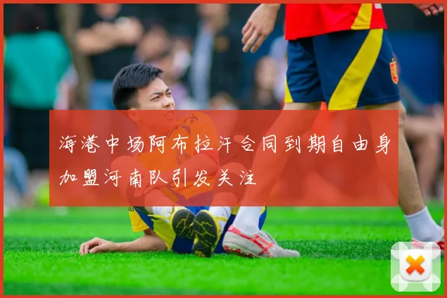 海港中场阿布拉汗合同到期自由身加盟河南队引发关注