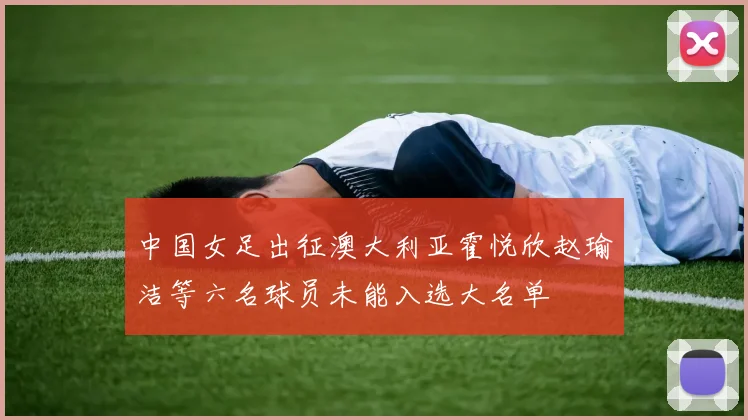 中国女足出征澳大利亚霍悦欣赵瑜洁等六名球员未能入选大名单