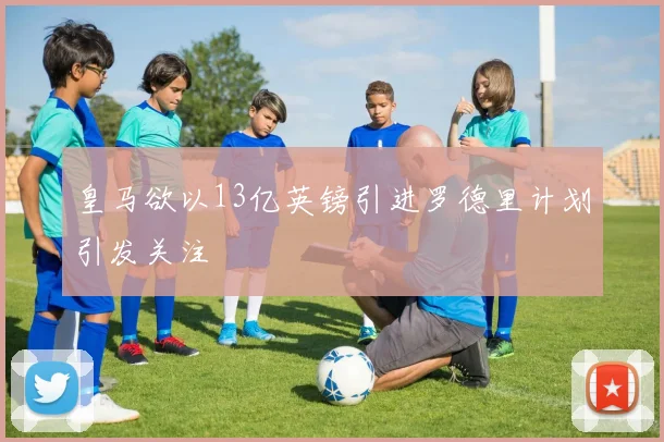 皇马欲以13亿英镑引进罗德里计划引发关注