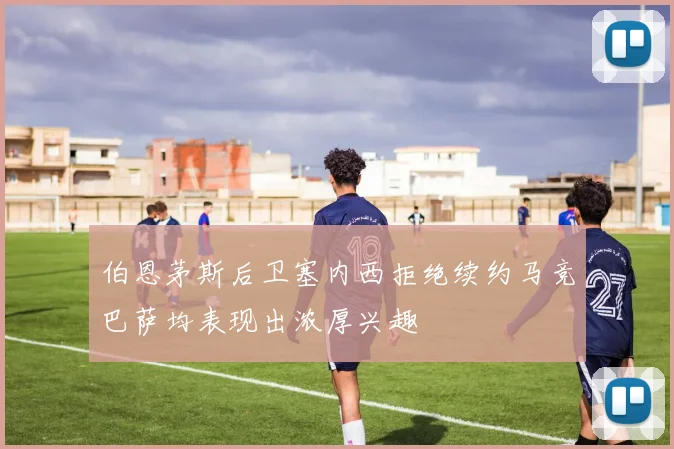 伯恩茅斯后卫塞内西拒绝续约马竞巴萨均表现出浓厚兴趣