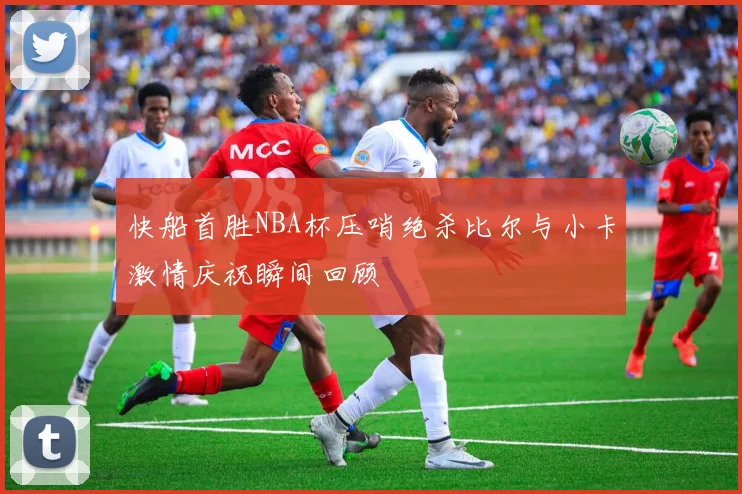 快船首胜NBA杯压哨绝杀比尔与小卡激情庆祝瞬间回顾