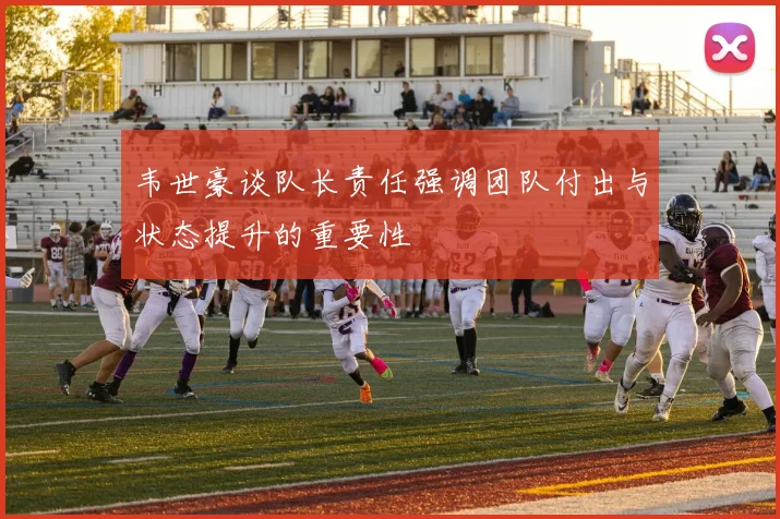 韦世豪谈队长责任强调团队付出与状态提升的重要性