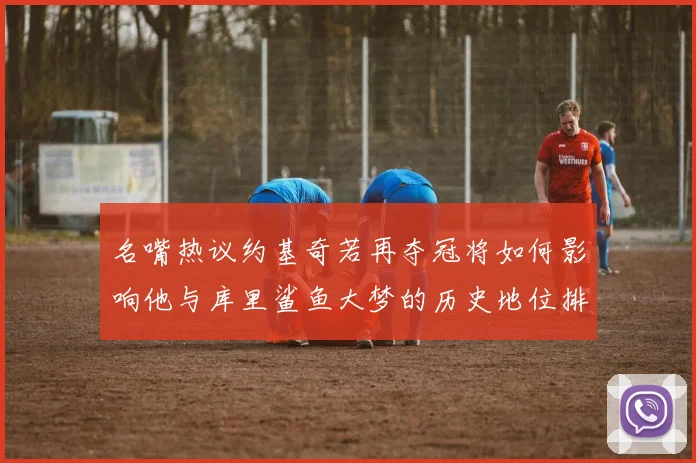 名嘴热议约基奇若再夺冠将如何影响他与库里鲨鱼大梦的历史地位排名