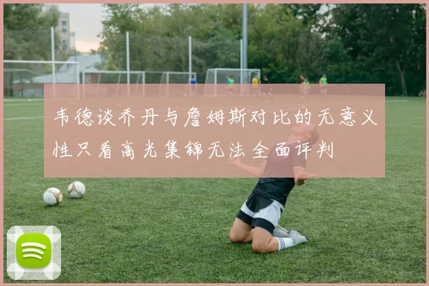 韦德谈乔丹与詹姆斯对比的无意义性只看高光集锦无法全面评判