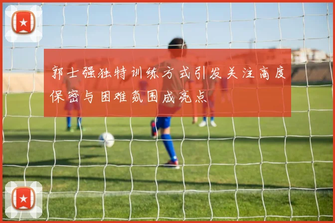 郭士强独特训练方式引发关注高度保密与困难氛围成亮点