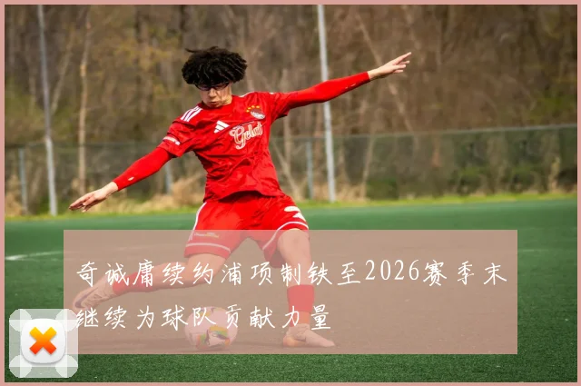 奇诚庸续约浦项制铁至2026赛季末继续为球队贡献力量