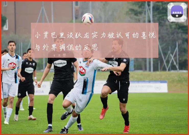 小贾巴里谈狄龙实力被认可的喜悦与外界调侃的反思