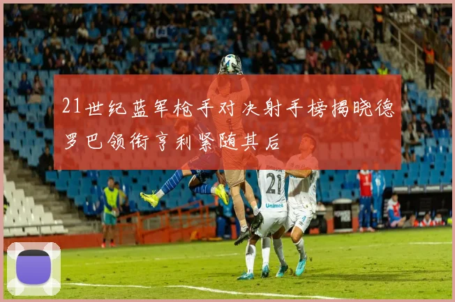 21世纪蓝军枪手对决射手榜揭晓德罗巴领衔亨利紧随其后
