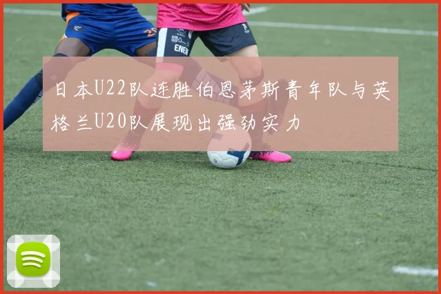 日本U22队连胜伯恩茅斯青年队与英格兰U20队展现出强劲实力