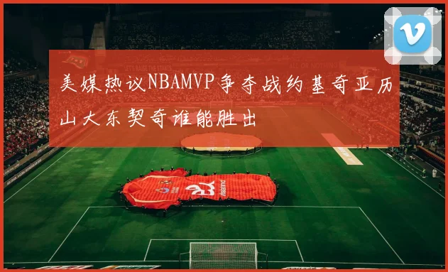美媒热议NBAMVP争夺战约基奇亚历山大东契奇谁能胜出