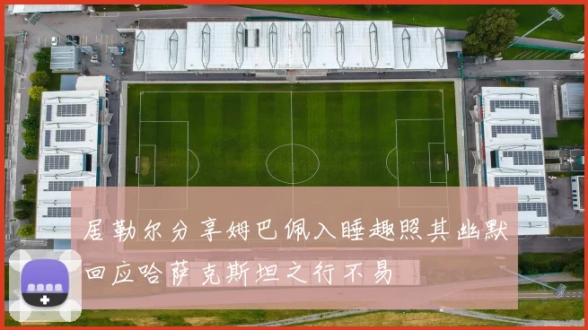 居勒尔分享姆巴佩入睡趣照其幽默回应哈萨克斯坦之行不易