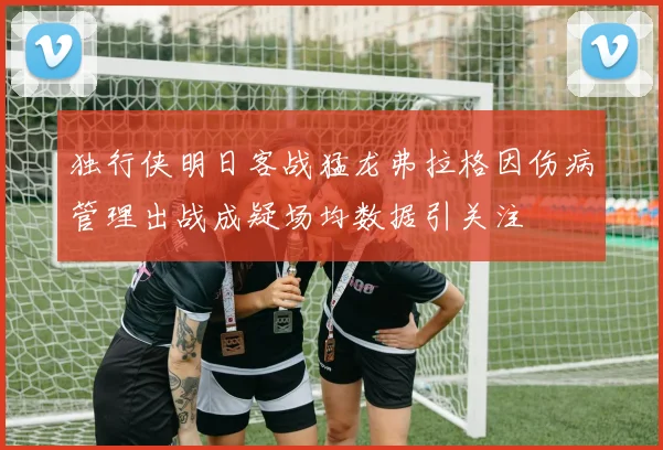 独行侠明日客战猛龙弗拉格因伤病管理出战成疑场均数据引关注