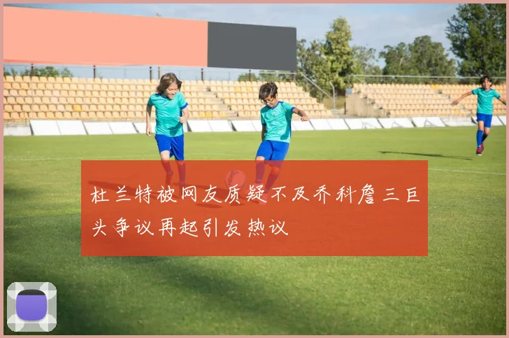 杜兰特被网友质疑不及乔科詹三巨头争议再起引发热议
