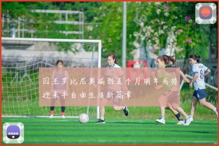 囚王罗比尼奥减刑五个月明年或将迎来半自由生活新篇章
